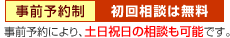 事前予約制・初回相談は無料 事前予約により、土日祝日の相談も可能です。